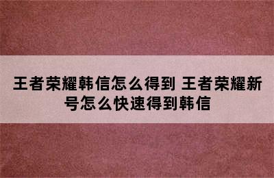 王者荣耀韩信怎么得到 王者荣耀新号怎么快速得到韩信